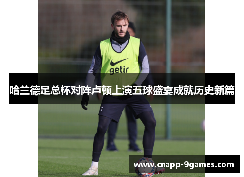 哈兰德足总杯对阵卢顿上演五球盛宴成就历史新篇 哈兰德足总杯对阵卢顿上演五球盛宴成就历史新篇