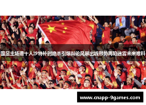 国足主场遭十人沙特补时绝杀引爆舆论风暴出线形势再陷迷雾未来难料